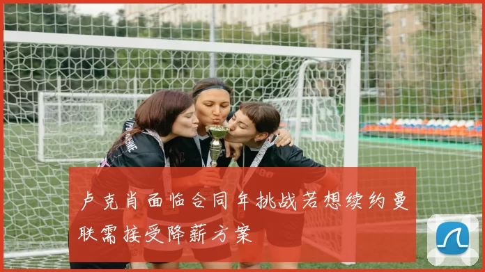 卢克肖面临合同年挑战若想续约曼联需接受降薪方案