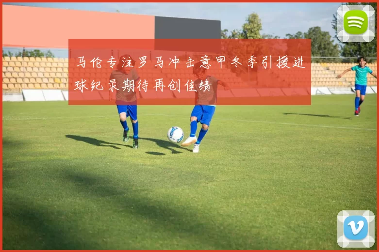 马伦专注罗马冲击意甲冬季引援进球纪录期待再创佳绩