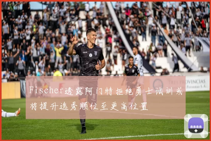 Fischer透露阿门特拒绝勇士试训或将提升选秀顺位至更高位置