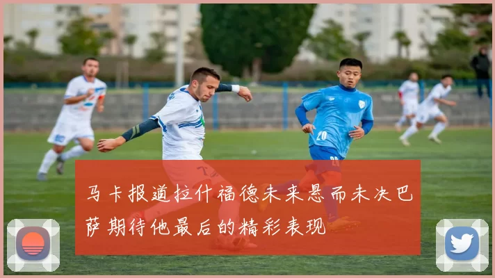 马卡报道拉什福德未来悬而未决巴萨期待他最后的精彩表现