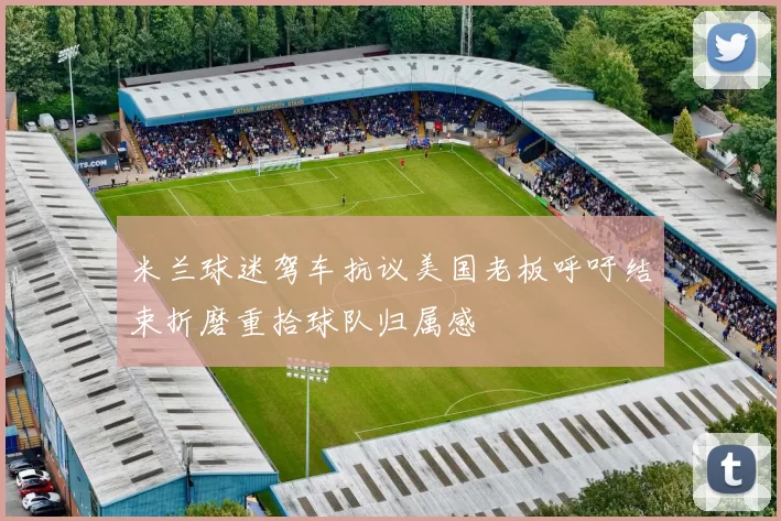 米兰球迷驾车抗议美国老板呼吁结束折磨重拾球队归属感