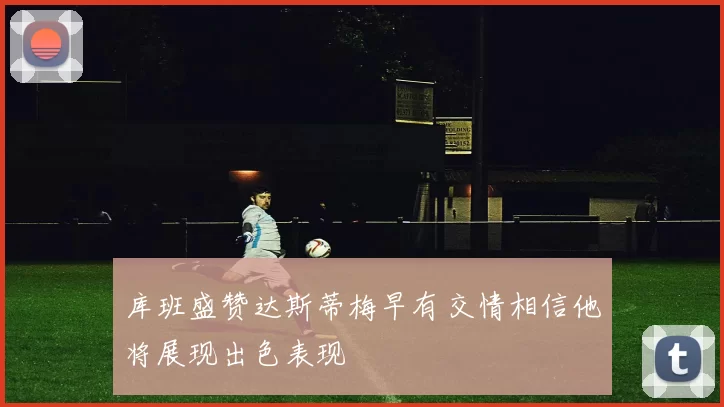 库班盛赞达斯蒂梅早有交情相信他将展现出色表现