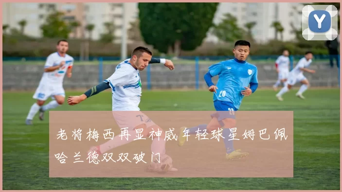 老将梅西再显神威年轻球星姆巴佩哈兰德双双破门