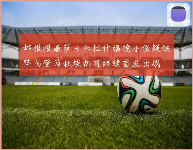 邮报报道萨卡和拉什福德小伤疑缺阵戈登马杜埃凯将继续首发出战