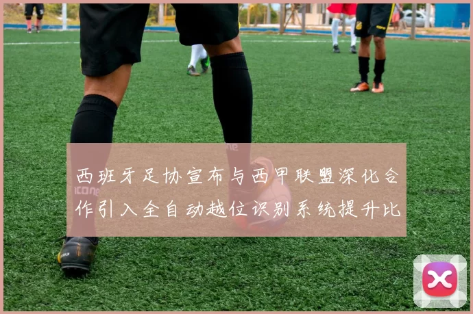 西班牙足协宣布与西甲联盟深化合作引入全自动越位识别系统提升比赛公正性