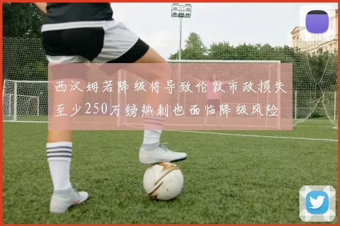 西汉姆若降级将导致伦敦市政损失至少250万镑热刺也面临降级风险