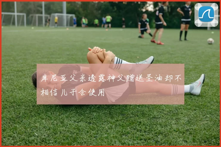 库尼亚父亲透露神父赠送圣油却不相信儿子会使用