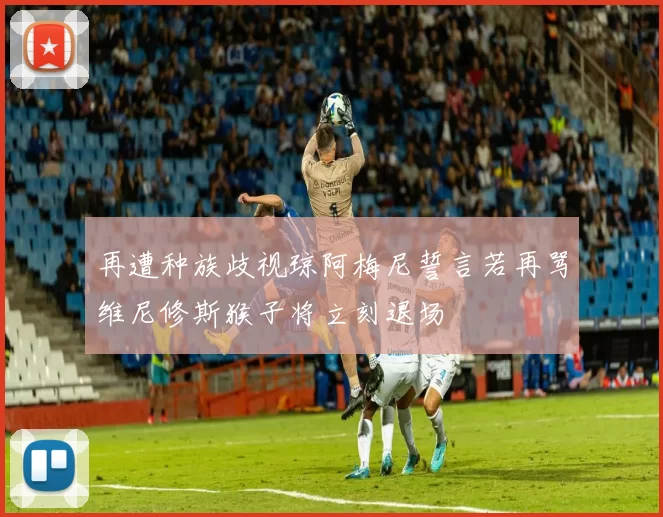 再遭种族歧视琼阿梅尼誓言若再骂维尼修斯猴子将立刻退场