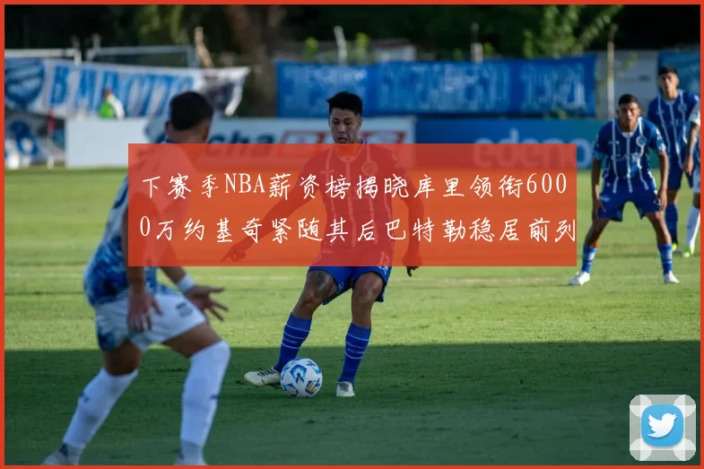 下赛季NBA薪资榜揭晓库里领衔6000万约基奇紧随其后巴特勒稳居前列