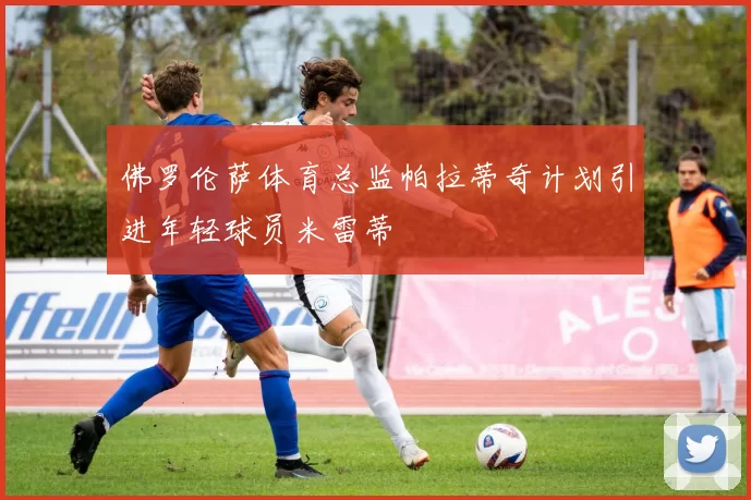 佛罗伦萨体育总监帕拉蒂奇计划引进年轻球员米雷蒂