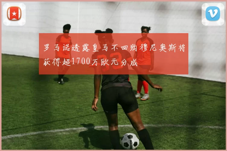 罗马诺透露皇马不回购穆尼奥斯将获得超1700万欧元分成