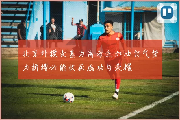 北京外援麦基为高考生加油打气努力拼搏必能收获成功与荣耀