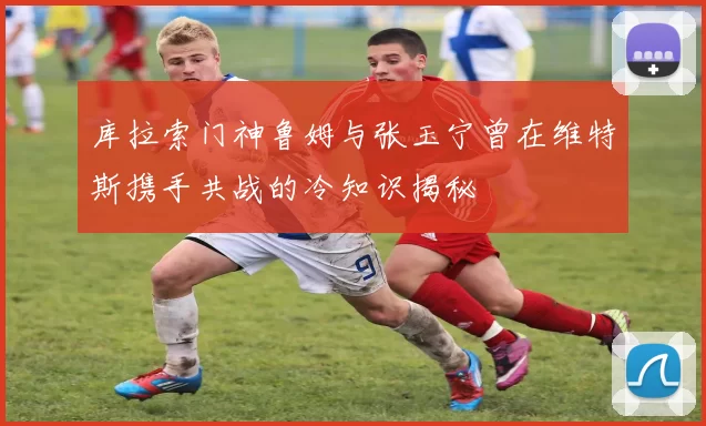 库拉索门神鲁姆与张玉宁曾在维特斯携手共战的冷知识揭秘