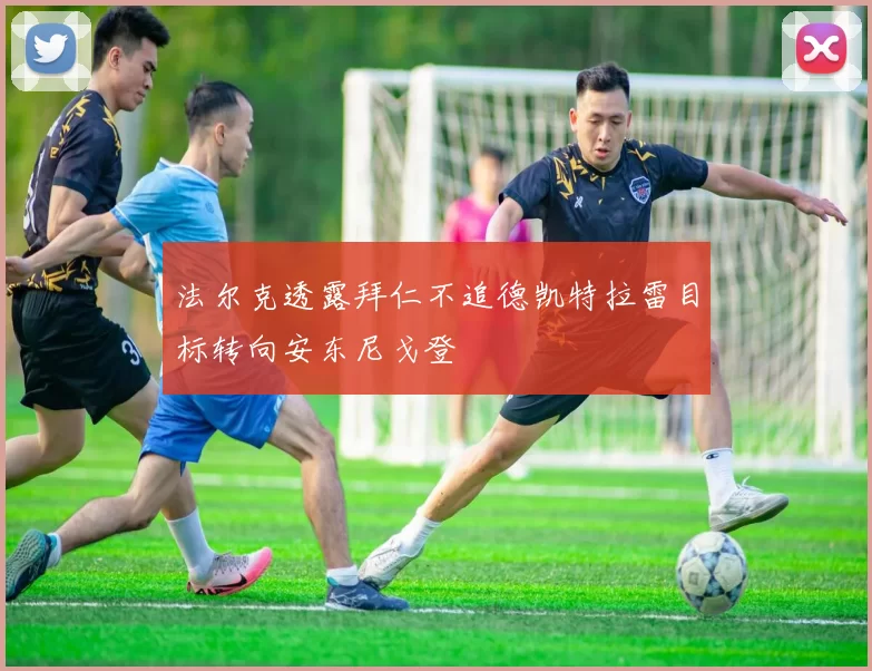 法尔克透露拜仁不追德凯特拉雷目标转向安东尼戈登