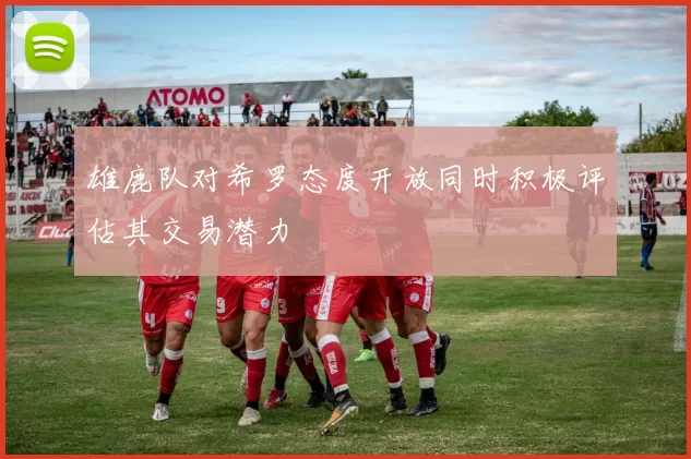 雄鹿队对希罗态度开放同时积极评估其交易潜力