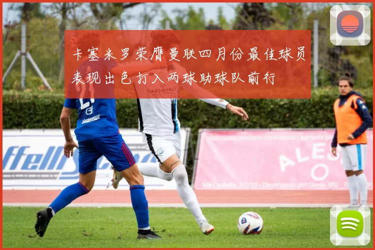 卡塞米罗荣膺曼联四月份最佳球员表现出色打入两球助球队前行