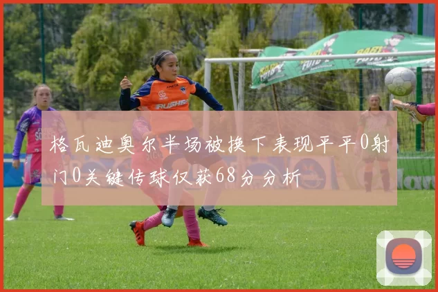 格瓦迪奥尔半场被换下表现平平0射门0关键传球仅获68分分析