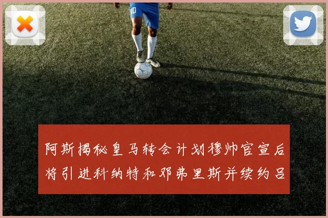 阿斯揭秘皇马转会计划穆帅官宣后将引进科纳特和邓弗里斯并续约吕迪格