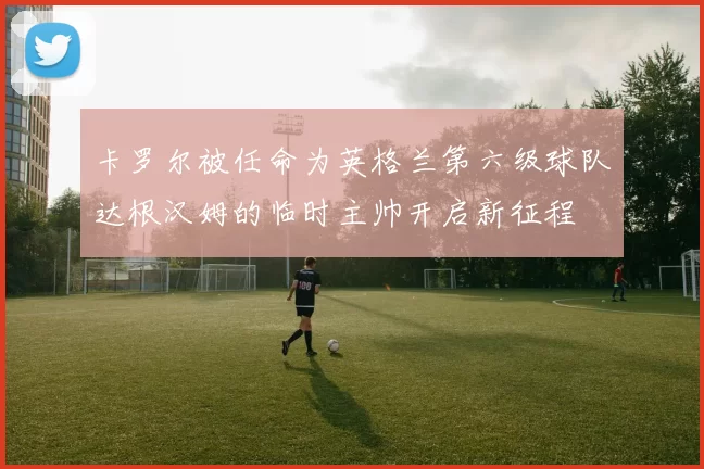 卡罗尔被任命为英格兰第六级球队达根汉姆的临时主帅开启新征程
