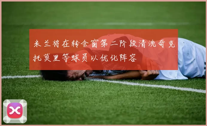 米兰将在转会窗第二阶段清洗奇克托莫里等球员以优化阵容