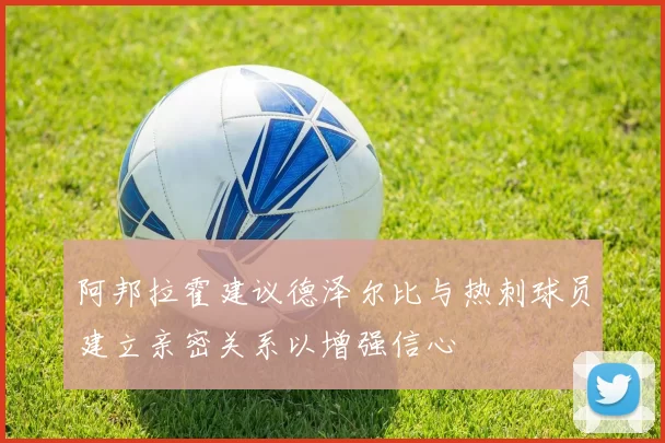 阿邦拉霍建议德泽尔比与热刺球员建立亲密关系以增强信心