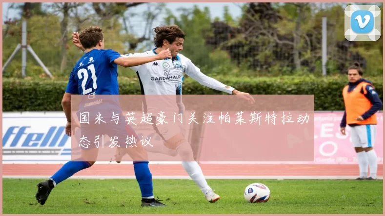 国米与英超豪门关注帕莱斯特拉动态引发热议