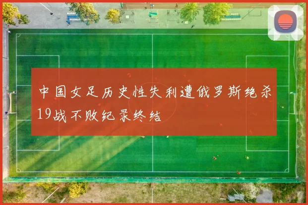 中国女足历史性失利遭俄罗斯绝杀19战不败纪录终结