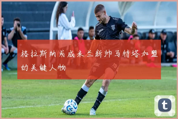 格拉斯纳或成米兰新帅马特塔加盟的关键人物