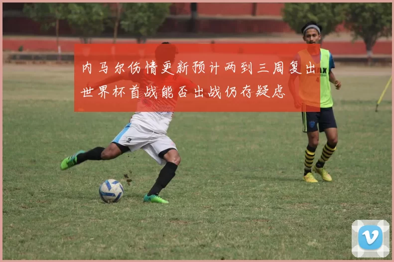 内马尔伤情更新预计两到三周复出世界杯首战能否出战仍存疑虑
