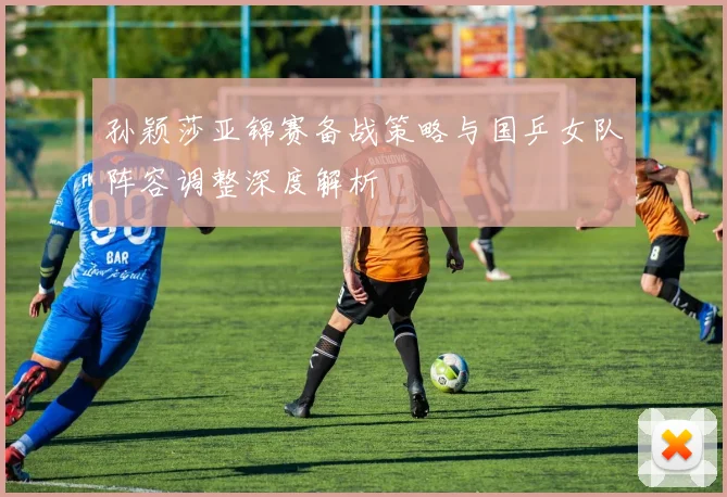 孙颖莎亚锦赛备战策略与国乒女队阵容调整深度解析