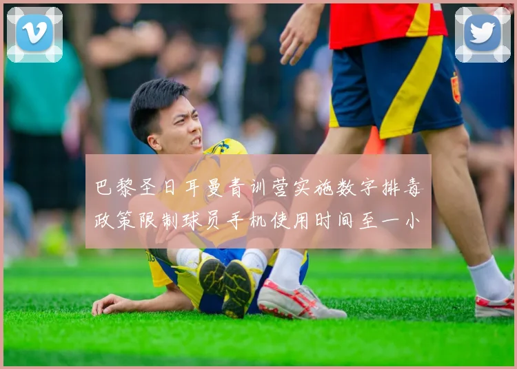 巴黎圣日耳曼青训营实施数字排毒政策限制球员手机使用时间至一小时